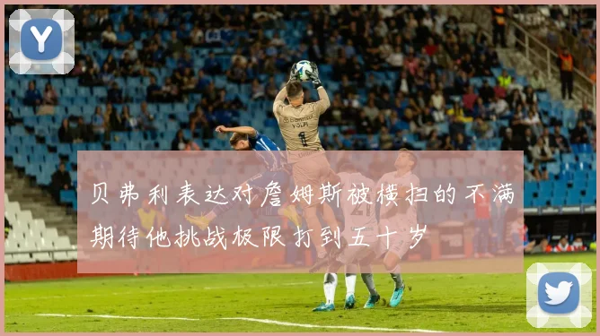 贝弗利表达对詹姆斯被横扫的不满期待他挑战极限打到五十岁