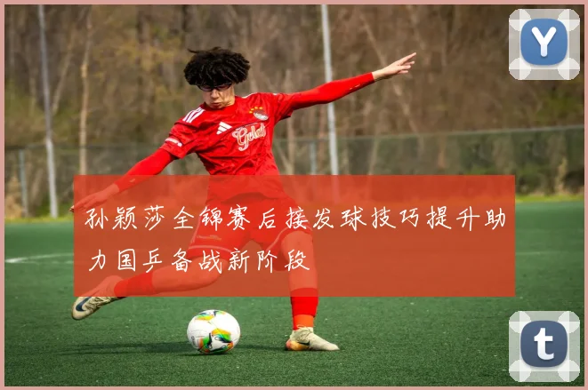 孙颖莎全锦赛后接发球技巧提升助力国乒备战新阶段