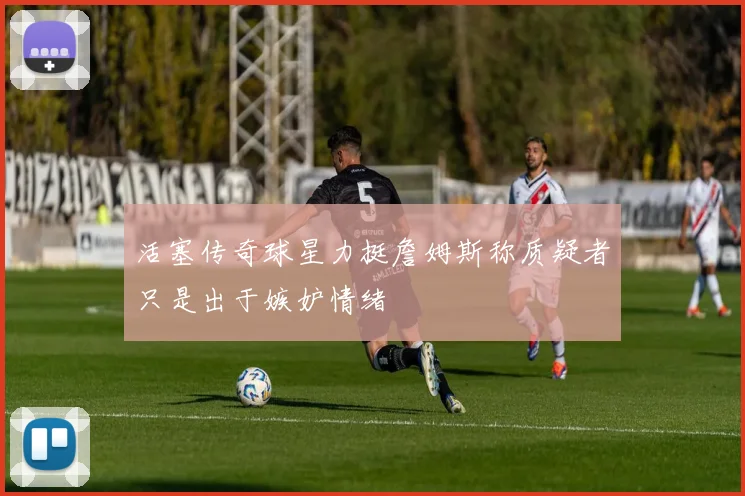 活塞传奇球星力挺詹姆斯称质疑者只是出于嫉妒情绪