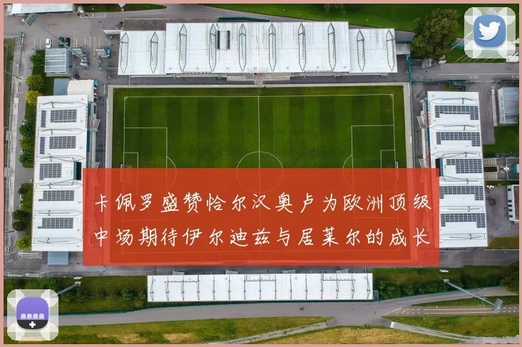 卡佩罗盛赞恰尔汉奥卢为欧洲顶级中场期待伊尔迪兹与居莱尔的成长