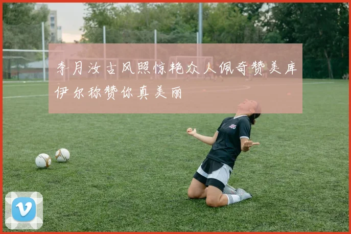 李月汝古风照惊艳众人佩奇赞美库伊尔称赞你真美丽