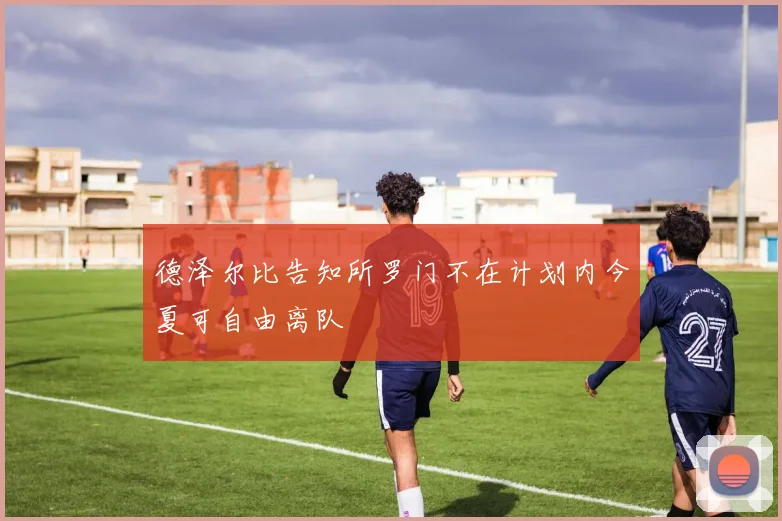 德泽尔比告知所罗门不在计划内今夏可自由离队