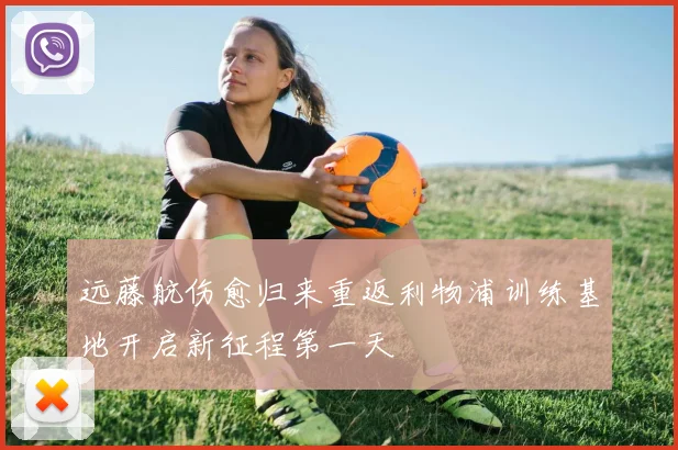 远藤航伤愈归来重返利物浦训练基地开启新征程第一天