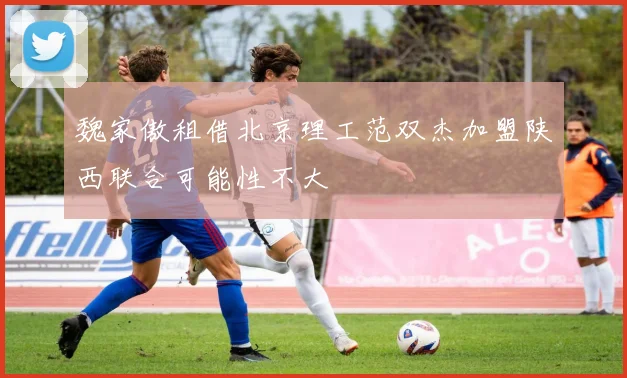 魏家傲租借北京理工范双杰加盟陕西联合可能性不大