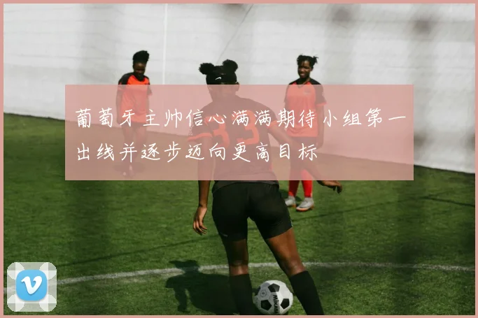 葡萄牙主帅信心满满期待小组第一出线并逐步迈向更高目标