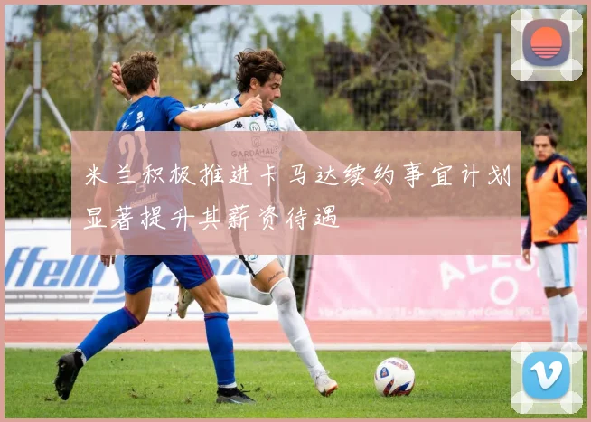 米兰积极推进卡马达续约事宜计划显著提升其薪资待遇