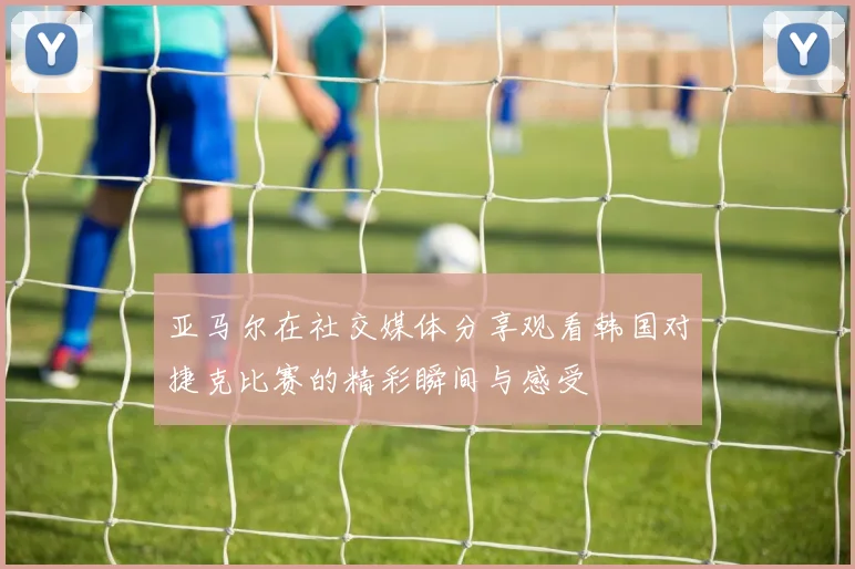 亚马尔在社交媒体分享观看韩国对捷克比赛的精彩瞬间与感受