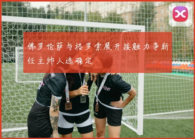 佛罗伦萨与格罗索展开接触力争新任主帅人选确定
