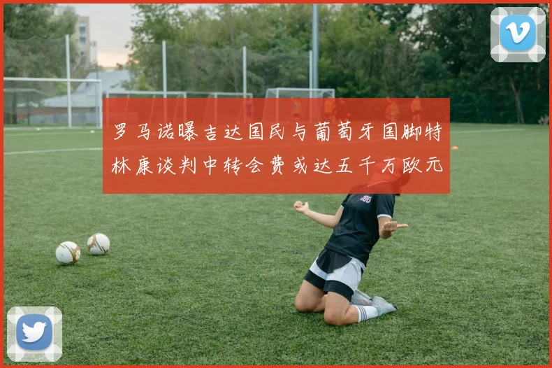 罗马诺曝吉达国民与葡萄牙国脚特林康谈判中转会费或达五千万欧元