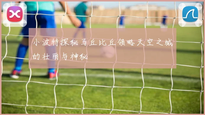 小波特探秘马丘比丘领略天空之城的壮丽与神秘