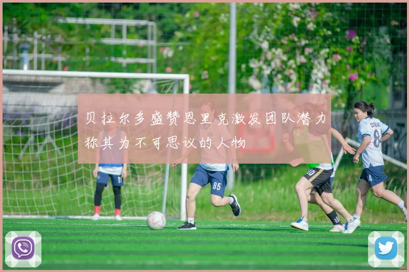 贝拉尔多盛赞恩里克激发团队潜力称其为不可思议的人物