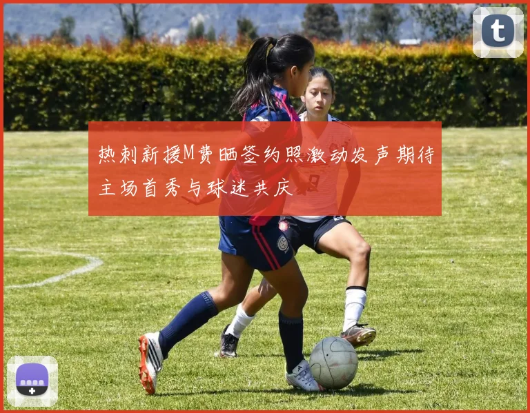 热刺新援M费晒签约照激动发声期待主场首秀与球迷共庆