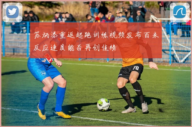 苏炳添重返起跑训练视频发布百米反应速度能否再创佳绩